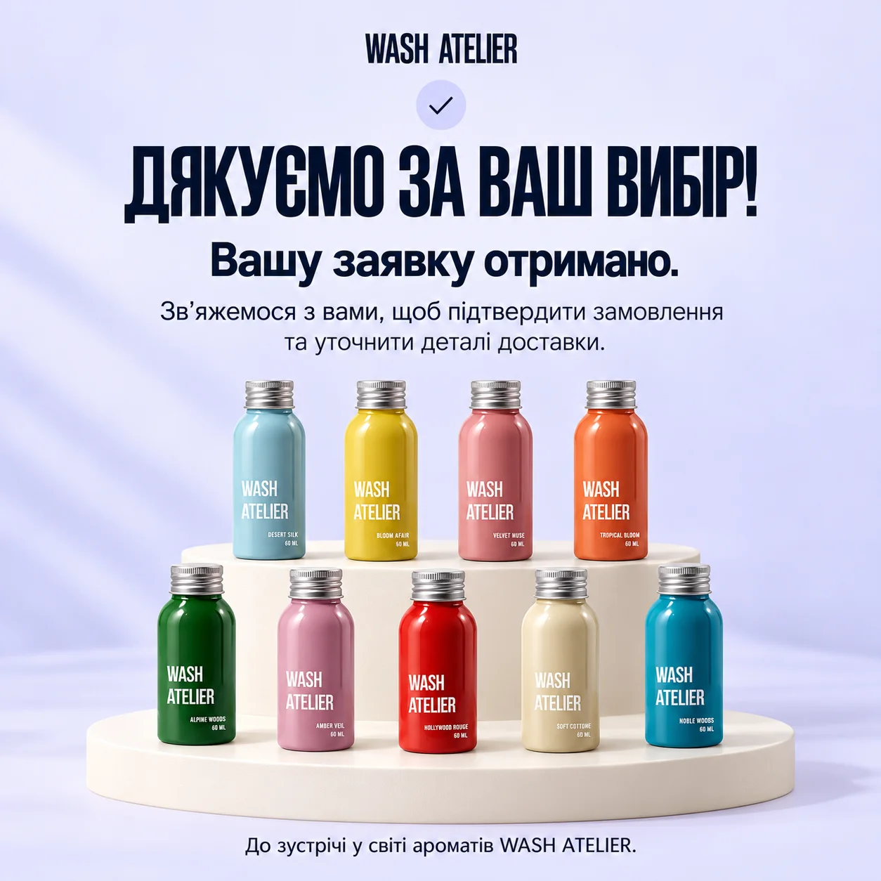 Дякуємо за ваш вибір! Вашу заявку отримано. Зв’яжемося з вами, щоб підтвердити замовлення та уточнити деталі доставки. До зустрічі у світі ароматів WASH ATELIER.